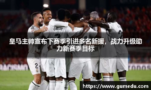 皇马主帅宣布下赛季引进多名新援，战力升级助力新赛季目标