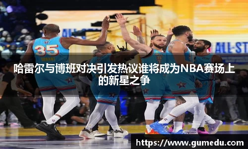 哈雷尔与博班对决引发热议谁将成为NBA赛场上的新星之争