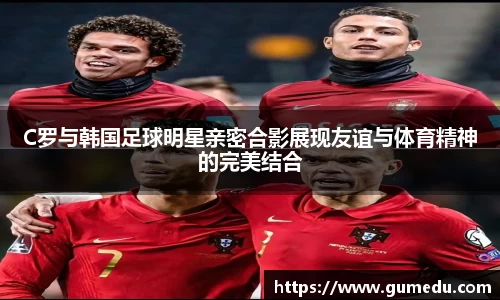 C罗与韩国足球明星亲密合影展现友谊与体育精神的完美结合